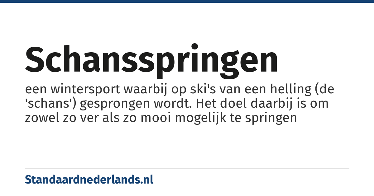 schansspringen: een wintersport waarbij op ski's van een helling (de 'schans') gesprongen wordt. Het doel daarbij is om zowel zo ver als zo mooi mogelijk te springen