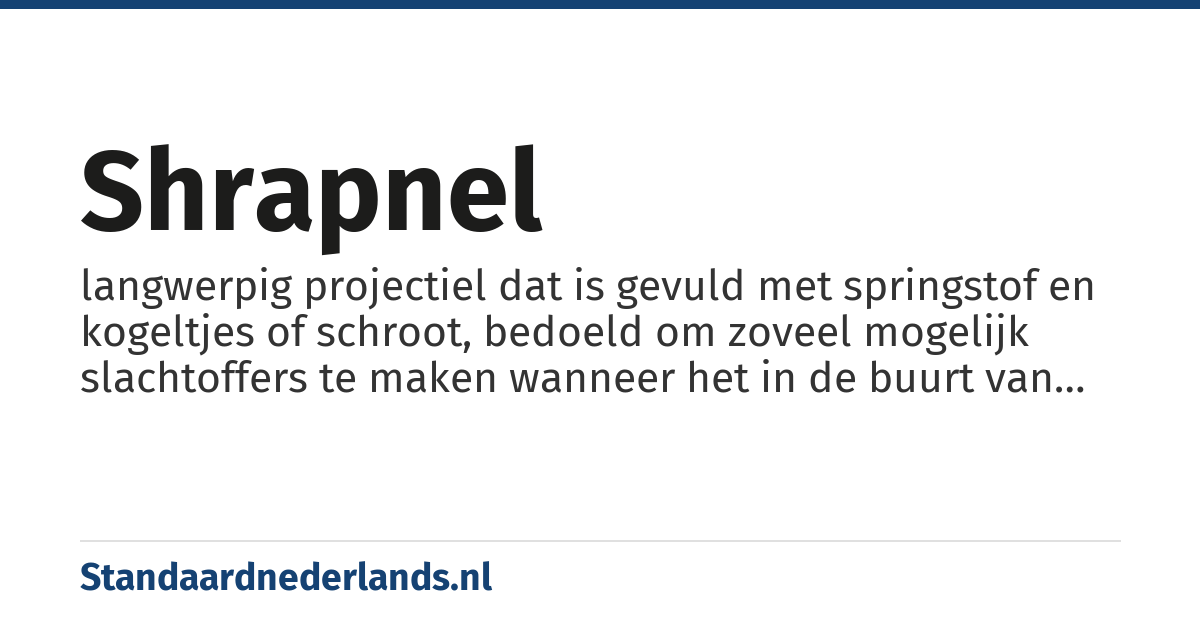 shrapnel: langwerpig projectiel dat is gevuld met springstof en kogeltjes of schroot, bedoeld om zoveel mogelijk slachtoffers te maken wanneer het in de buurt van mensen ontploft