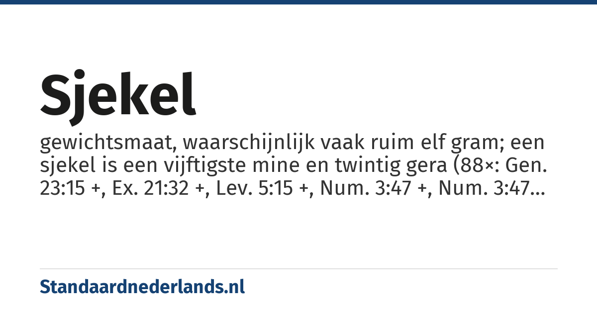 sjekel: gewichtsmaat, waarschijnlijk vaak ruim elf gram; een sjekel is een vijftigste mine en twintig gera (88×: Gen. 23:15 +, Ex. 21:32 +, Lev. 5:15 +, Num. 3:47 +, Num. 3:47 +, Num. 3:47 +, Joz. 7:21, 1 Sam. 9:8 +, 2 Sam. 14:26 +, 2 Kon. 7:1 +, Jer. 32:9, Ez. 4:10 +, Am. 8:5, Neh. 5:15 +, 1 Kron. 21:25, 2 Kron. 3:9)
