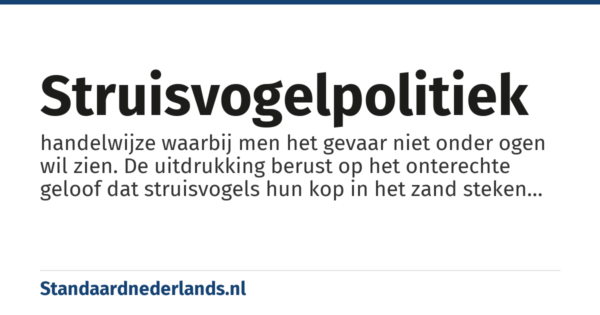 struisvogelpolitiek: handelwijze waarbij men het gevaar niet onder ogen wil zien. De uitdrukking berust op het onterechte geloof dat struisvogels hun kop in het zand steken als ze zich bedreigd voelen