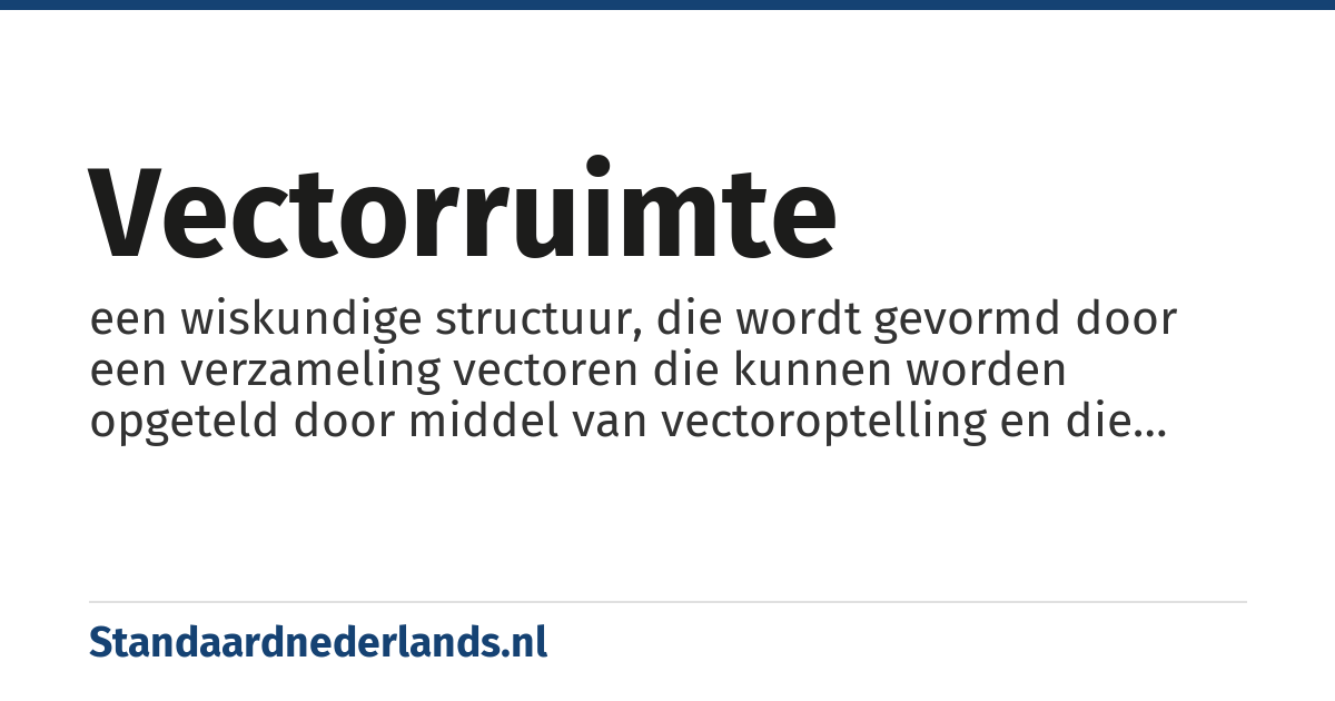 vectorruimte: een wiskundige structuur, die wordt gevormd door een verzameling vectoren die kunnen worden opgeteld door middel van vectoroptelling en die kunnen worden vermenigvuldigd ('geschaald') door getallen, die in deze context scalairen worden genoemd. Daarnaast kunnen de operaties inwendig product en uitwendig product op vectoren plaatsvinden