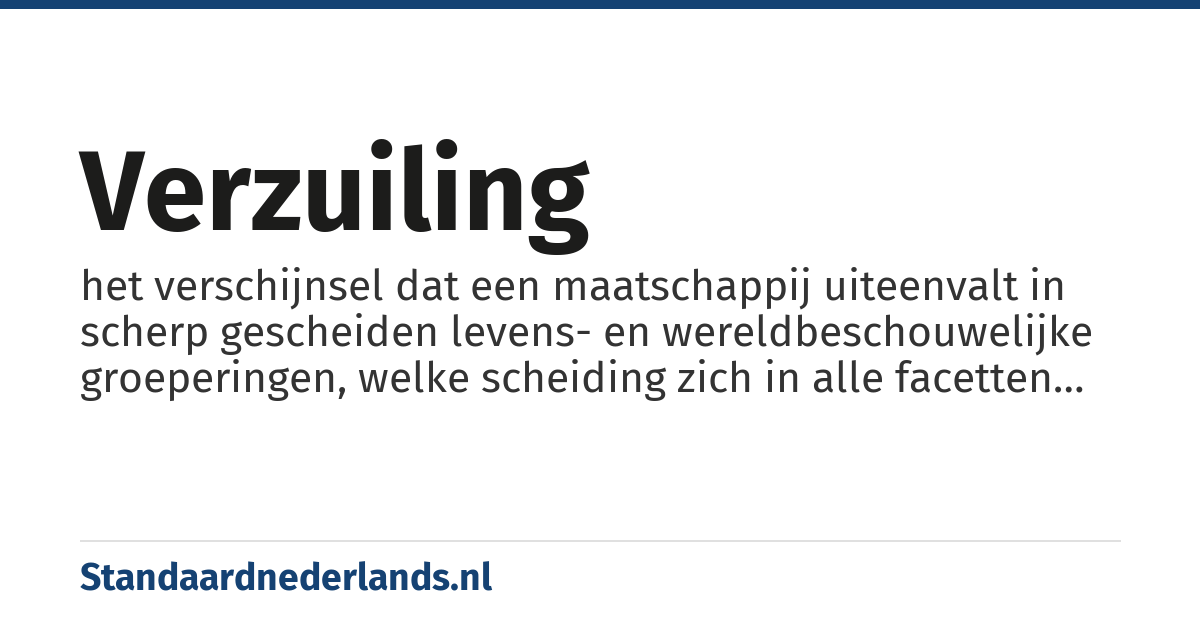 verzuiling: het verschijnsel dat een maatschappij uiteenvalt in scherp gescheiden levens- en wereldbeschouwelijke groeperingen, welke scheiding zich in alle facetten van het maatschappelijk leven doet gelden (scholen, verenigingen, partijen, vakbonden, omroeporganisaties, kranten, ziekenhuizen)