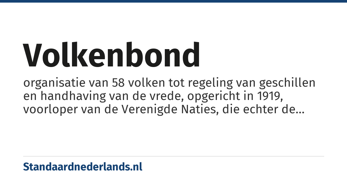 Volkenbond: organisatie van 58 volken tot regeling van geschillen en handhaving van de vrede, opgericht in 1919, voorloper van de Verenigde Naties, die echter de Tweede Wereldoorlog niet heeft kunnen voorkomen