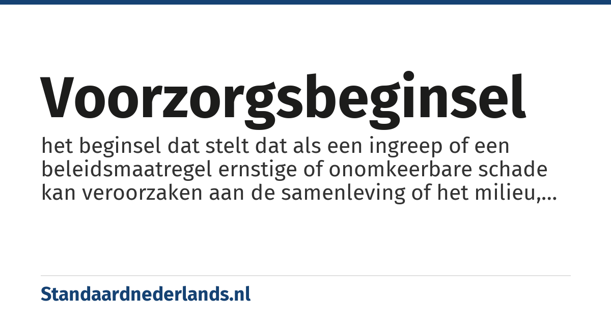 voorzorgsbeginsel: het beginsel dat stelt dat als een ingreep of een beleidsmaatregel ernstige of onomkeerbare schade kan veroorzaken aan de samenleving of het milieu, de bewijslast ligt bij de voorstanders van de ingreep of de maatregel als er geen wetenschappelijke consensus bestaat over de toekomstige schade