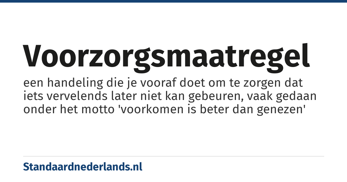 voorzorgsmaatregel: een handeling die je vooraf doet om te zorgen dat iets vervelends later niet kan gebeuren, vaak gedaan onder het motto 'voorkomen is beter dan genezen'