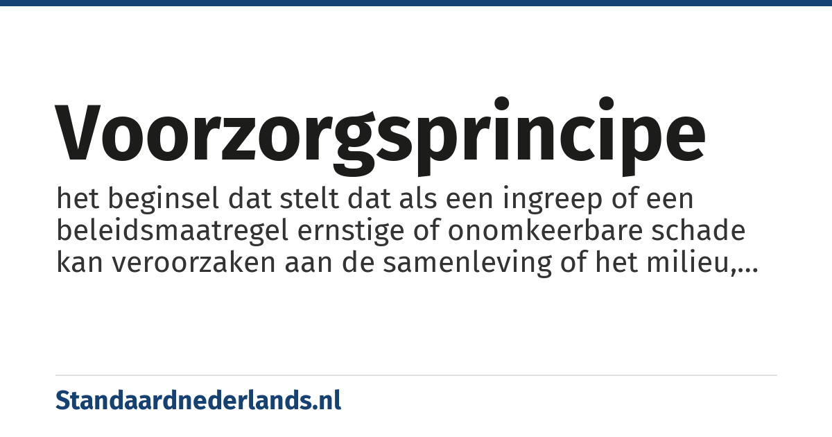 voorzorgsprincipe: het beginsel dat stelt dat als een ingreep of een beleidsmaatregel ernstige of onomkeerbare schade kan veroorzaken aan de samenleving of het milieu, de bewijslast ligt bij de voorstanders van de ingreep of de maatregel als er geen wetenschappelijke consensus bestaat over de toekomstige schade