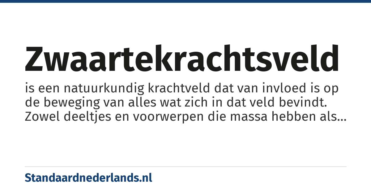zwaartekrachtsveld: is een natuurkundig krachtveld dat van invloed is op de beweging van alles wat zich in dat veld bevindt. Zowel deeltjes en voorwerpen die massa hebben als deeltjes zonder rustmassa (zoals licht) worden in dit veld versneld, vertraagd of van richting veranderd