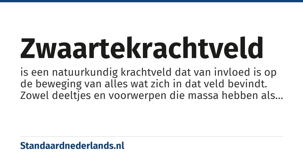 zwaartekrachtveld: is een natuurkundig krachtveld dat van invloed is op de beweging van alles wat zich in dat veld bevindt. Zowel deeltjes en voorwerpen die massa hebben als deeltjes zonder rustmassa (zoals licht) worden in dit veld versneld, vertraagd of van richting veranderd